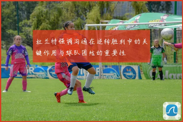 杜兰特强调沟通在逆转胜利中的关键作用与球队团结的重要性