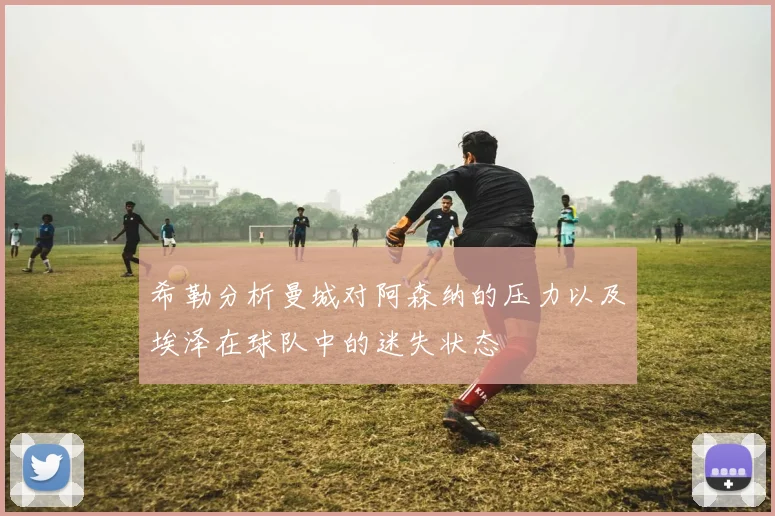 希勒分析曼城对阿森纳的压力以及埃泽在球队中的迷失状态