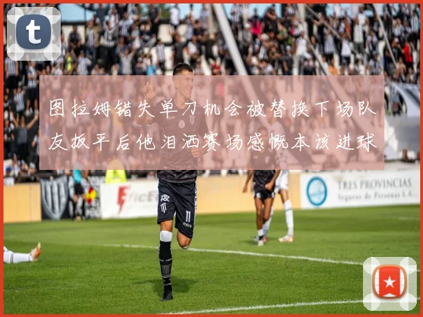 图拉姆错失单刀机会被替换下场队友扳平后他泪洒赛场感慨本该进球