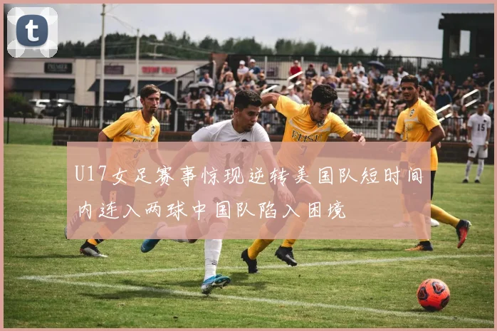 U17女足赛事惊现逆转美国队短时间内连入两球中国队陷入困境