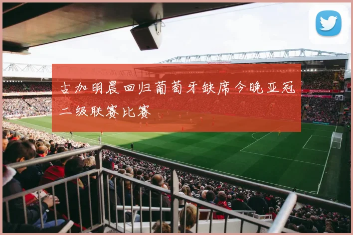 古加明晨回归葡萄牙缺席今晚亚冠二级联赛比赛