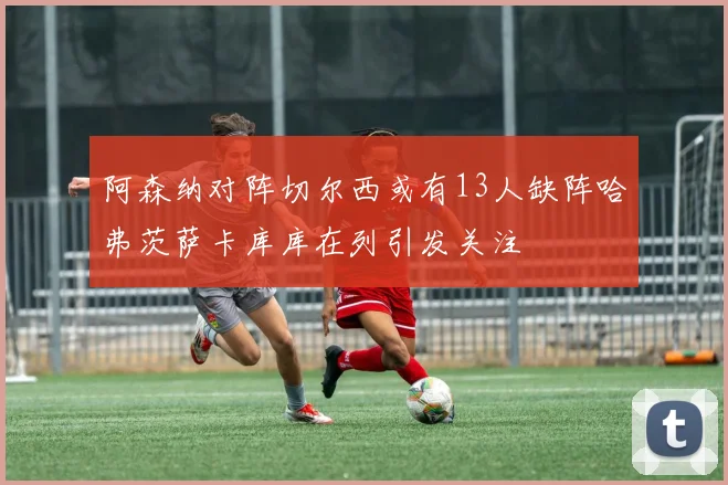 阿森纳对阵切尔西或有13人缺阵哈弗茨萨卡库库在列引发关注