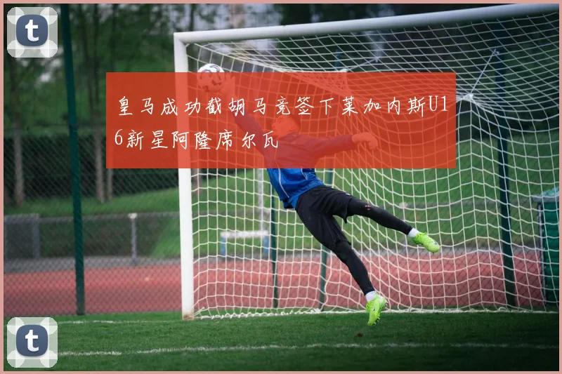 皇马成功截胡马竞签下莱加内斯U16新星阿隆席尔瓦