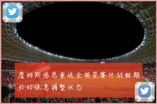 詹姆斯感恩重返全明星赛计划假期好好休息调整状态