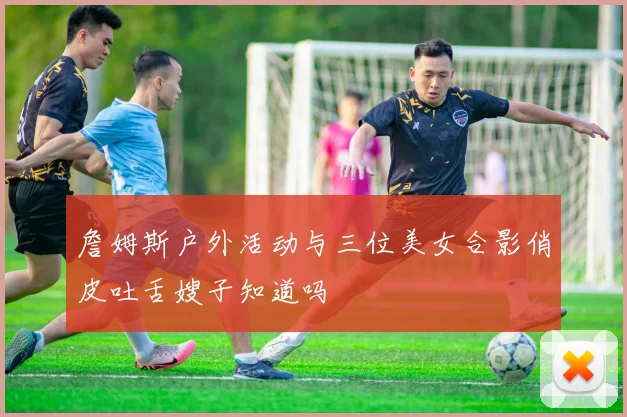 詹姆斯户外活动与三位美女合影俏皮吐舌嫂子知道吗