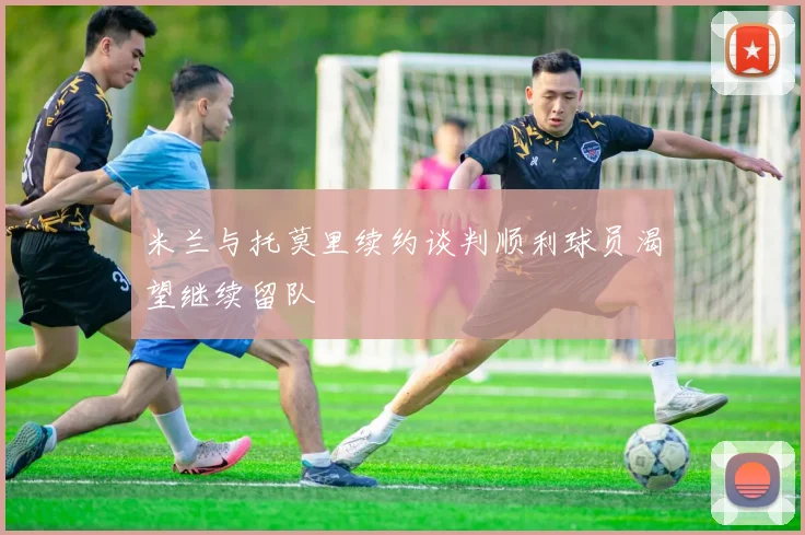 米兰与托莫里续约谈判顺利球员渴望继续留队