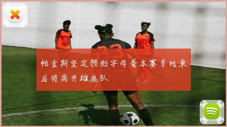 帕金斯坚定预测字母哥本赛季结束后将离开雄鹿队