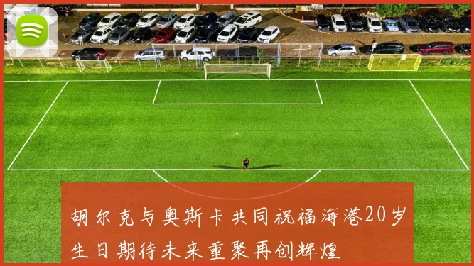 胡尔克与奥斯卡共同祝福海港20岁生日期待未来重聚再创辉煌
