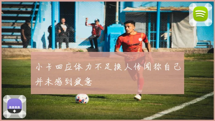 小卡回应体力不足换人传闻称自己并未感到疲惫