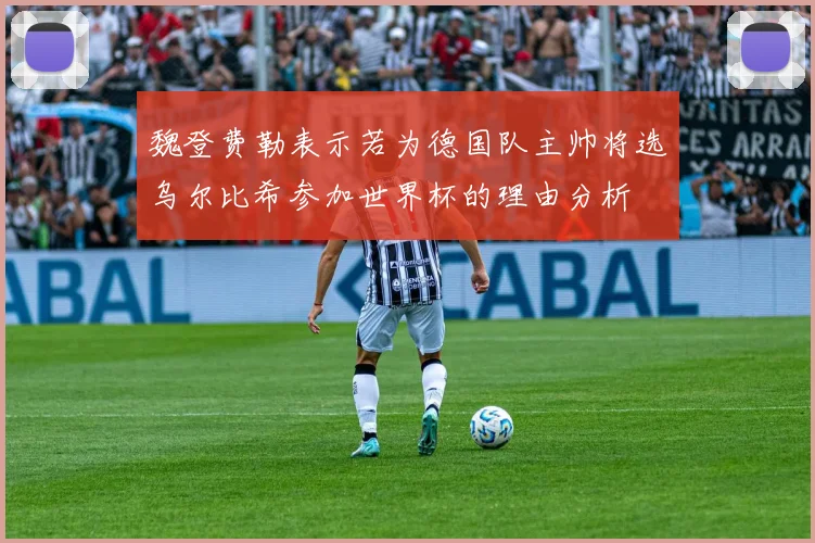 魏登费勒表示若为德国队主帅将选乌尔比希参加世界杯的理由分析