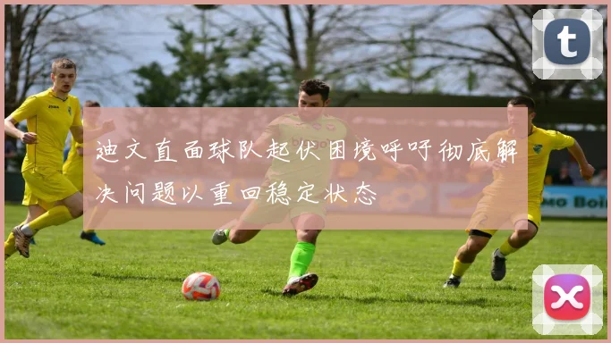 迪文直面球队起伏困境呼吁彻底解决问题以重回稳定状态
