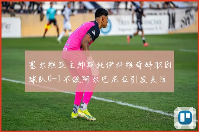 塞尔维亚主帅斯托伊科维奇辞职因球队0-1不敌阿尔巴尼亚引发关注