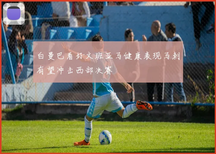 白曼巴看好文班亚马健康表现马刺有望冲击西部决赛