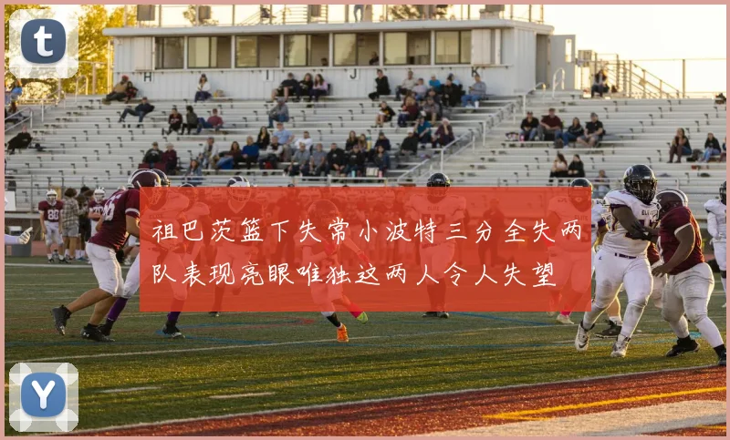祖巴茨篮下失常小波特三分全失两队表现亮眼唯独这两人令人失望