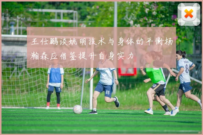 王仕鹏谈姚明技术与身体的平衡杨瀚森应借鉴提升自身实力