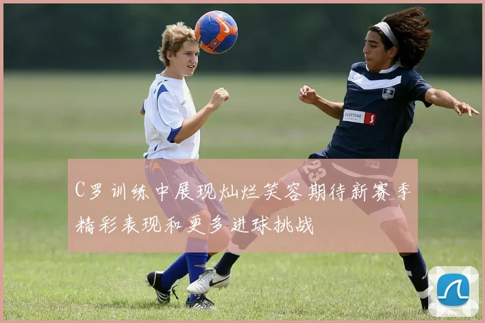 C罗训练中展现灿烂笑容期待新赛季精彩表现和更多进球挑战