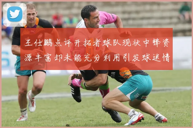 王仕鹏点评开拓者球队现状中锋资源丰富却未能充分利用引发球迷情感交织